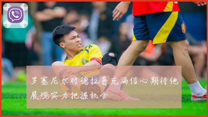 罗塞尼尔对德拉普充满信心期待他展现实力把握机会