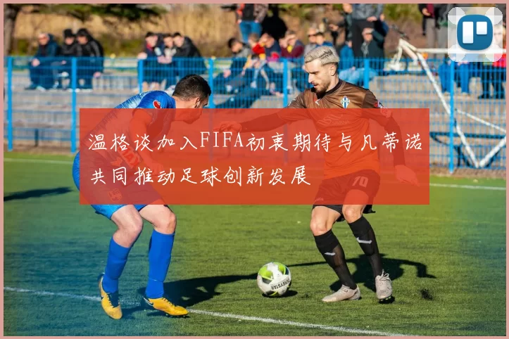 温格谈加入FIFA初衷期待与凡蒂诺共同推动足球创新发展