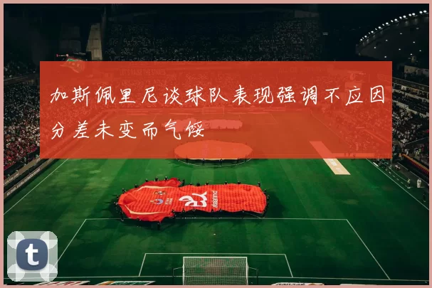 加斯佩里尼谈球队表现强调不应因分差未变而气馁