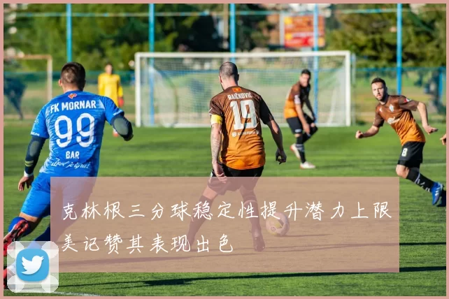 克林根三分球稳定性提升潜力上限美记赞其表现出色