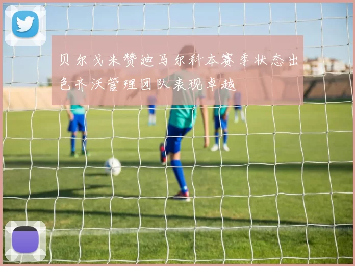 贝尔戈米赞迪马尔科本赛季状态出色齐沃管理团队表现卓越
