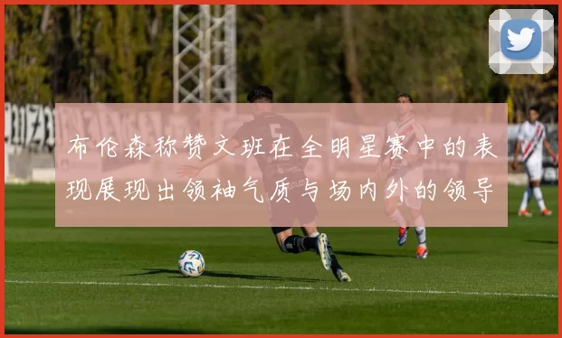 布伦森称赞文班在全明星赛中的表现展现出领袖气质与场内外的领导力