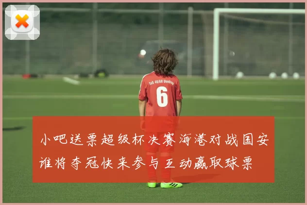 小吧送票超级杯决赛海港对战国安谁将夺冠快来参与互动赢取球票