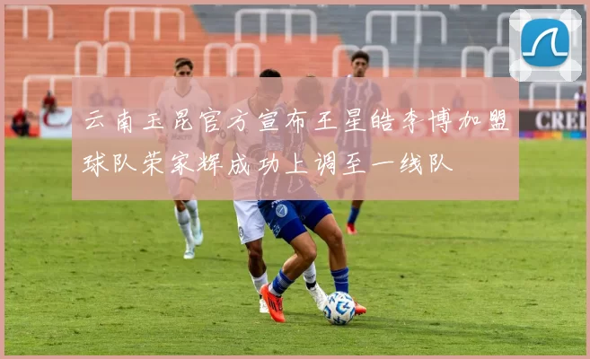 云南玉昆官方宣布王星皓李博加盟球队荣家辉成功上调至一线队