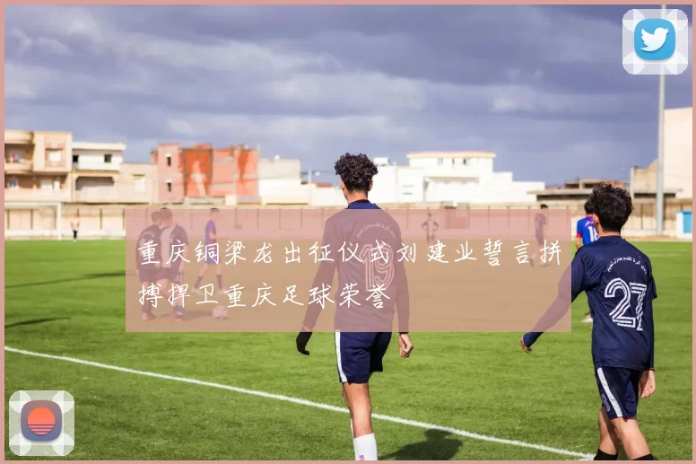 重庆铜梁龙出征仪式刘建业誓言拼搏捍卫重庆足球荣誉