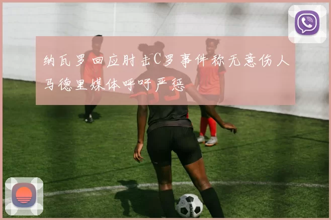 纳瓦罗回应肘击C罗事件称无意伤人马德里媒体呼吁严惩