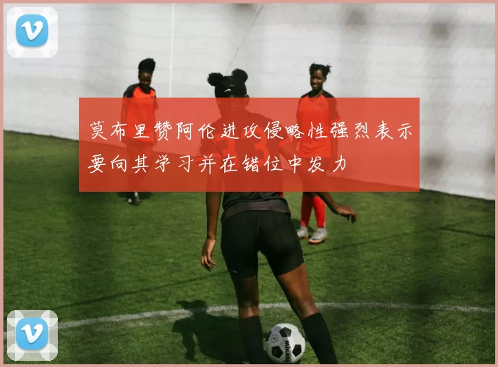 莫布里赞阿伦进攻侵略性强烈表示要向其学习并在错位中发力
