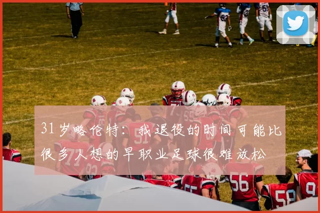31岁略伦特：我退役的时间可能比很多人想的早职业足球很难放松