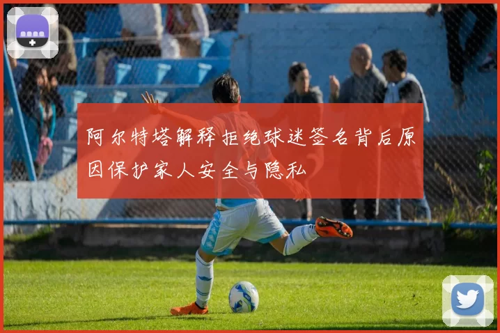 阿尔特塔解释拒绝球迷签名背后原因保护家人安全与隐私