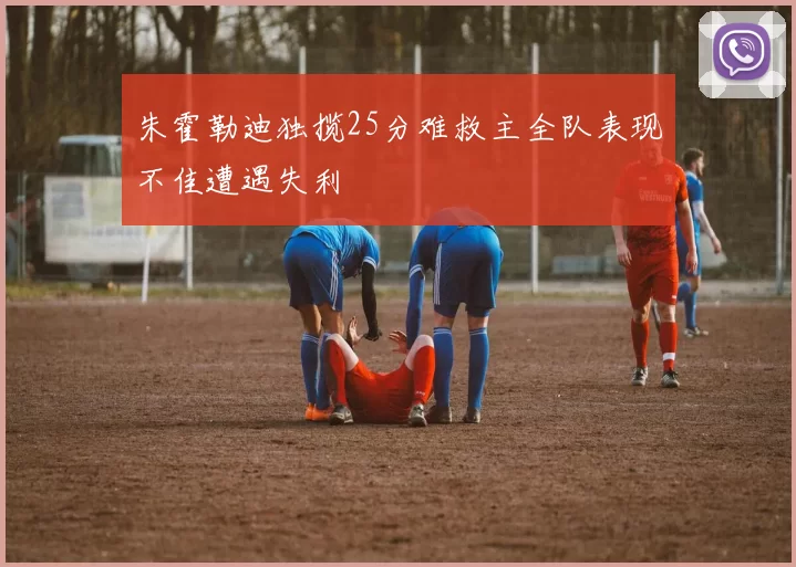 朱霍勒迪独揽25分难救主全队表现不佳遭遇失利